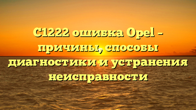 C1222 ошибка Opel – причины, способы диагностики и устранения неисправности