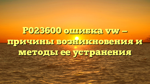 P023600 ошибка vw — причины возникновения и методы ее устранения